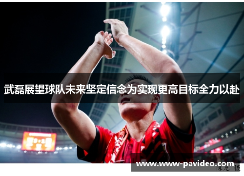 武磊展望球队未来坚定信念为实现更高目标全力以赴