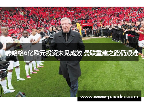 滕哈格6亿欧元投资未见成效 曼联重建之路仍艰难