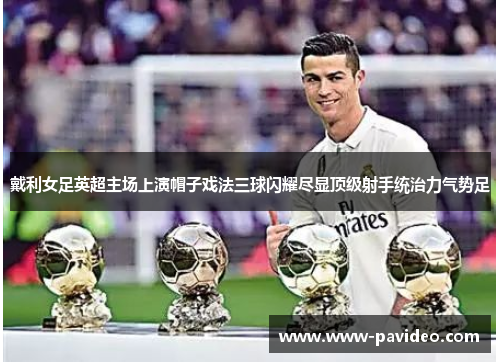 戴利女足英超主场上演帽子戏法三球闪耀尽显顶级射手统治力气势足