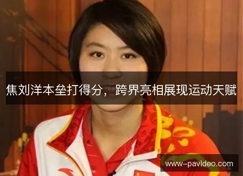 焦刘洋本垒打得分，跨界亮相展现运动天赋